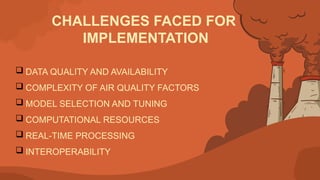 CHALLENGES FACED FOR
IMPLEMENTATION
 DATA QUALITY AND AVAILABILITY
 COMPLEXITY OF AIR QUALITY FACTORS
 MODEL SELECTION AND TUNING
 COMPUTATIONAL RESOURCES
 REAL-TIME PROCESSING
 INTEROPERABILITY
 