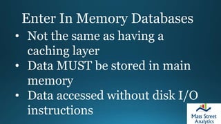 Enter In Memory Databases
• Not the same as having a
caching layer
• Data MUST be stored in main
memory
• Data accessed without disk I/O
instructions
 