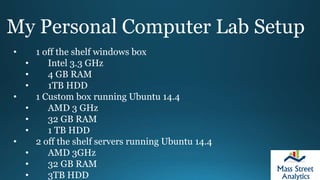 My Personal Computer Lab Setup
• 1 off the shelf windows box
• Intel 3.3 GHz
• 4 GB RAM
• 1TB HDD
• 1 Custom box running Ubuntu 14.4
• AMD 3 GHz
• 32 GB RAM
• 1 TB HDD
• 2 off the shelf servers running Ubuntu 14.4
• AMD 3GHz
• 32 GB RAM
• 3TB HDD
 
