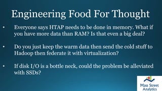 Engineering Food For Thought
• Everyone says HTAP needs to be done in memory. What if
you have more data than RAM? Is that even a big deal?
• Do you just keep the warm data then send the cold stuff to
Hadoop then federate it with virtualization?
• If disk I/O is a bottle neck, could the problem be alleviated
with SSDs?
 