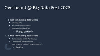 Overheard @ Big Data Fest 2023
• 5 Year trends in Big data will see
• Streaming APIs
• Will Data Warehouse Survive?
• Integration with LLM/AI/ML
• Thiago de Faria
• 5 Year trends in Big data will see
• Democratization of Data Warehousing
• Commoditized Data Warehousing
• Most companies are barely doing BI let alone AI.
• Joe Reis
 