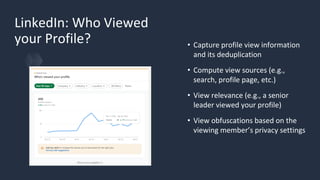 LinkedIn: Who Viewed
your Profile? • Capture profile view information
and its deduplication
• Compute view sources (e.g.,
search, profile page, etc.)
• View relevance (e.g., a senior
leader viewed your profile)
• View obfuscations based on the
viewing member’s privacy settings
 