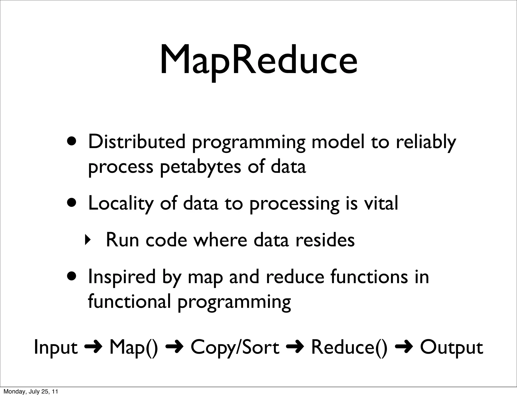 MapReduce
                      • Distributed programming model to reliably
                        process petabytes of data
                      • Locality of data to processing is vital
                        ‣ Run code where data resides
                      • Inspired by map and reduce functions in
                        functional programming

          Input ➜ Map() ➜ Copy/Sort ➜ Reduce() ➜ Output
Monday, July 25, 11
 