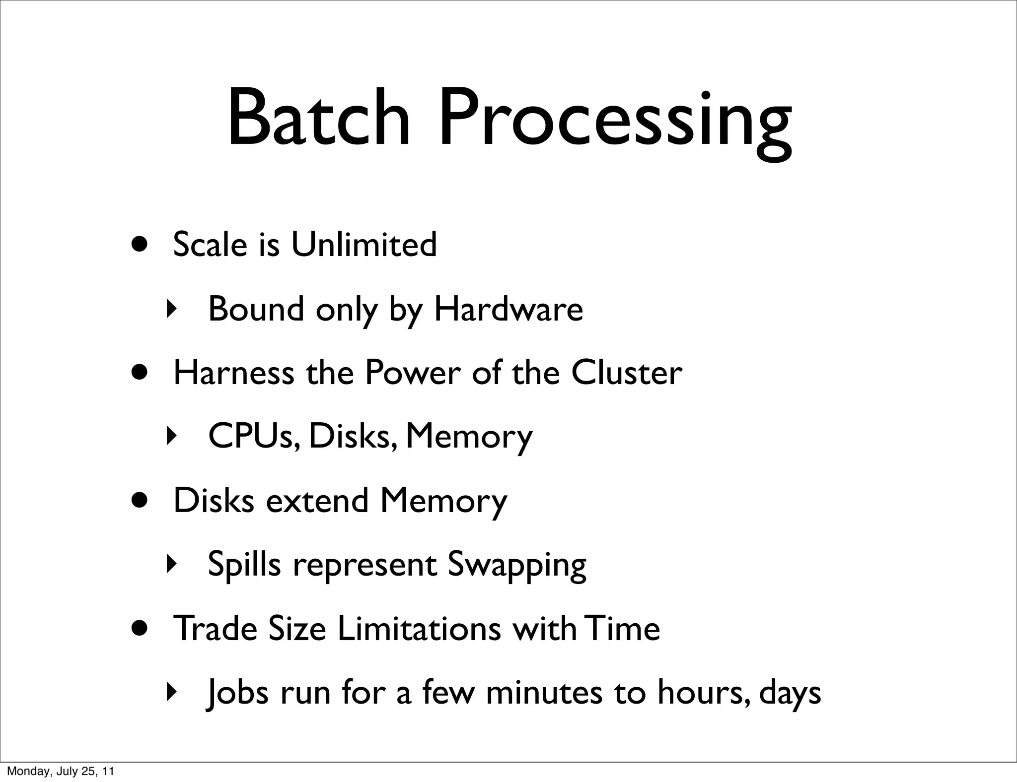 Batch Processing
                      •   Scale is Unlimited
                          ‣ Bound only by Hardware
                      •   Harness the Power of the Cluster
                          ‣ CPUs, Disks, Memory

                      •   Disks extend Memory
                          ‣ Spills represent Swapping

                      •   Trade Size Limitations with Time
                          ‣ Jobs run for a few minutes to hours, days
Monday, July 25, 11
 