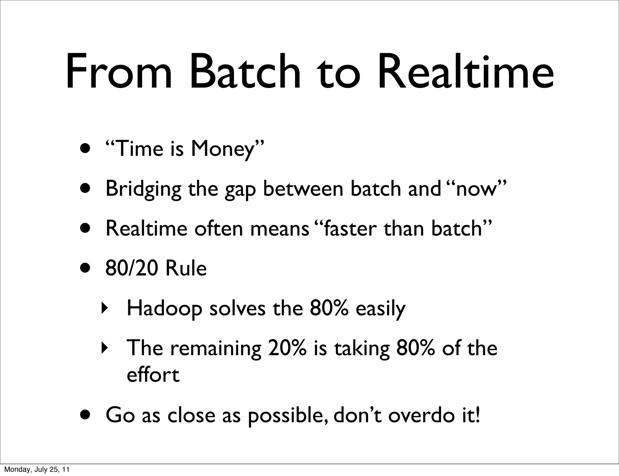 From Batch to Realtime
                      •   “Time is Money”
                      •   Bridging the gap between batch and “now”
                      •   Realtime often means “faster than batch”
                      •   80/20 Rule
                          ‣ Hadoop solves the 80% easily
                          ‣ The remaining 20% is taking 80% of the
                            effort
                      •   Go as close as possible, don’t overdo it!

Monday, July 25, 11
 