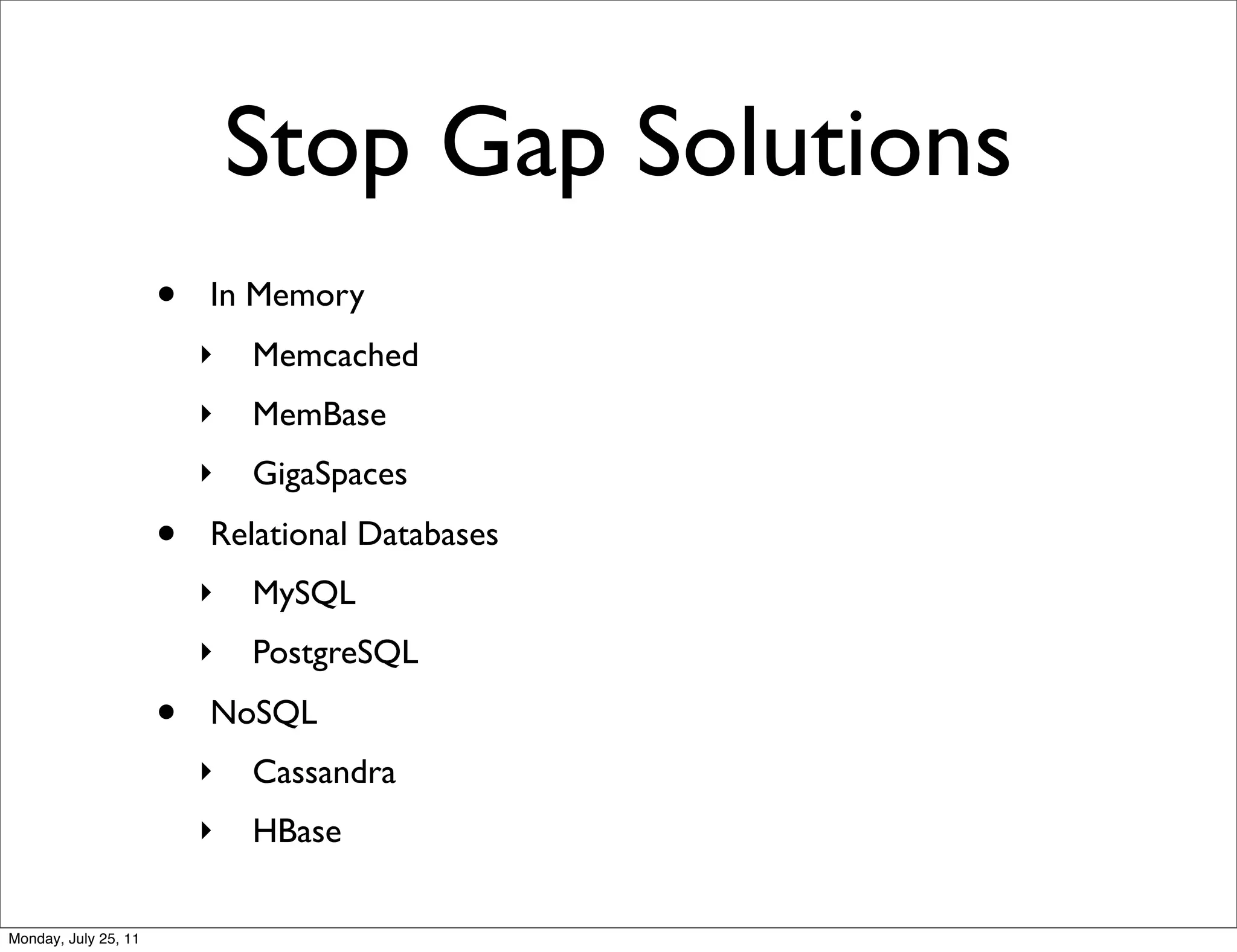 Stop Gap Solutions
                      •   In Memory
                          ‣   Memcached
                          ‣   MemBase
                          ‣   GigaSpaces
                      •   Relational Databases
                          ‣   MySQL
                          ‣   PostgreSQL
                      •   NoSQL
                          ‣   Cassandra
                          ‣   HBase

Monday, July 25, 11
 