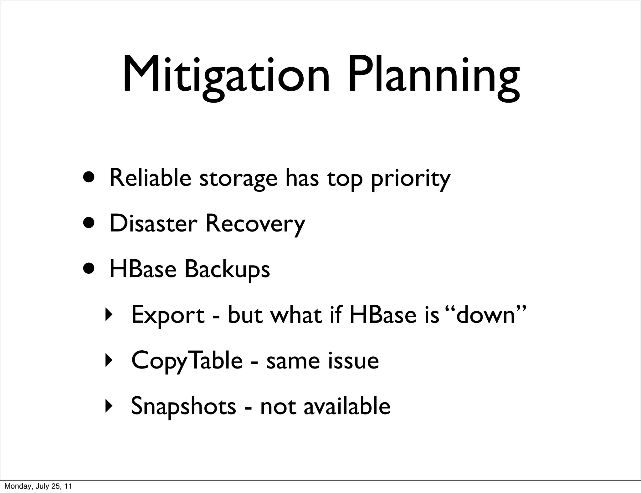 Mitigation Planning
                      • Reliable storage has top priority
                      • Disaster Recovery
                      • HBase Backups
                        ‣ Export - but what if HBase is “down”
                        ‣ CopyTable - same issue
                        ‣ Snapshots - not available

Monday, July 25, 11
 