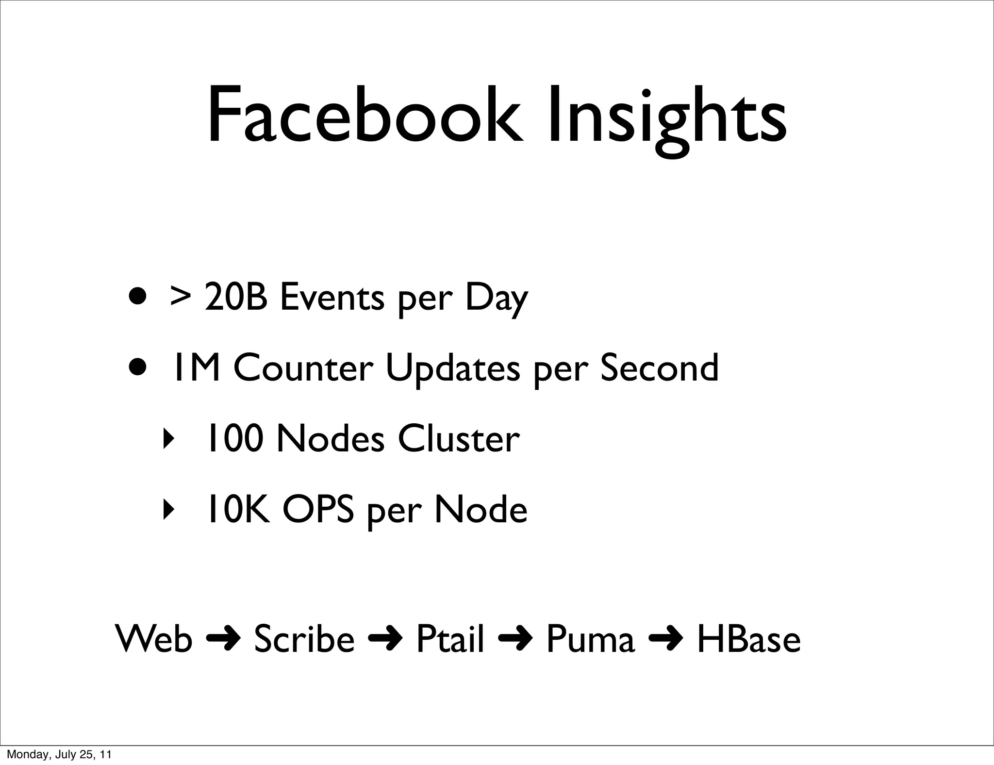 Facebook Insights

                      • > 20B Events per Day
                      • 1M Counter Updates per Second
                        ‣ 100 Nodes Cluster
                        ‣ 10K OPS per Node


                      Web ➜ Scribe ➜ Ptail ➜ Puma ➜ HBase

Monday, July 25, 11
 