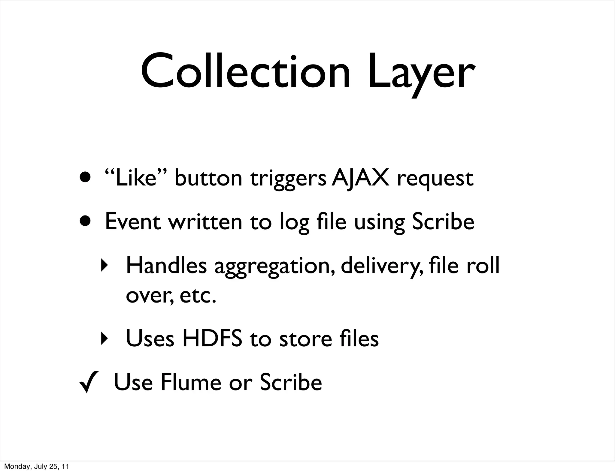 Collection Layer

                      • “Like” button triggers AJAX request
                      • Event written to log ﬁle using Scribe
                        ‣ Handles aggregation, delivery, ﬁle roll
                          over, etc.
                        ‣ Uses HDFS to store ﬁles
                      ✓ Use Flume or Scribe

Monday, July 25, 11
 