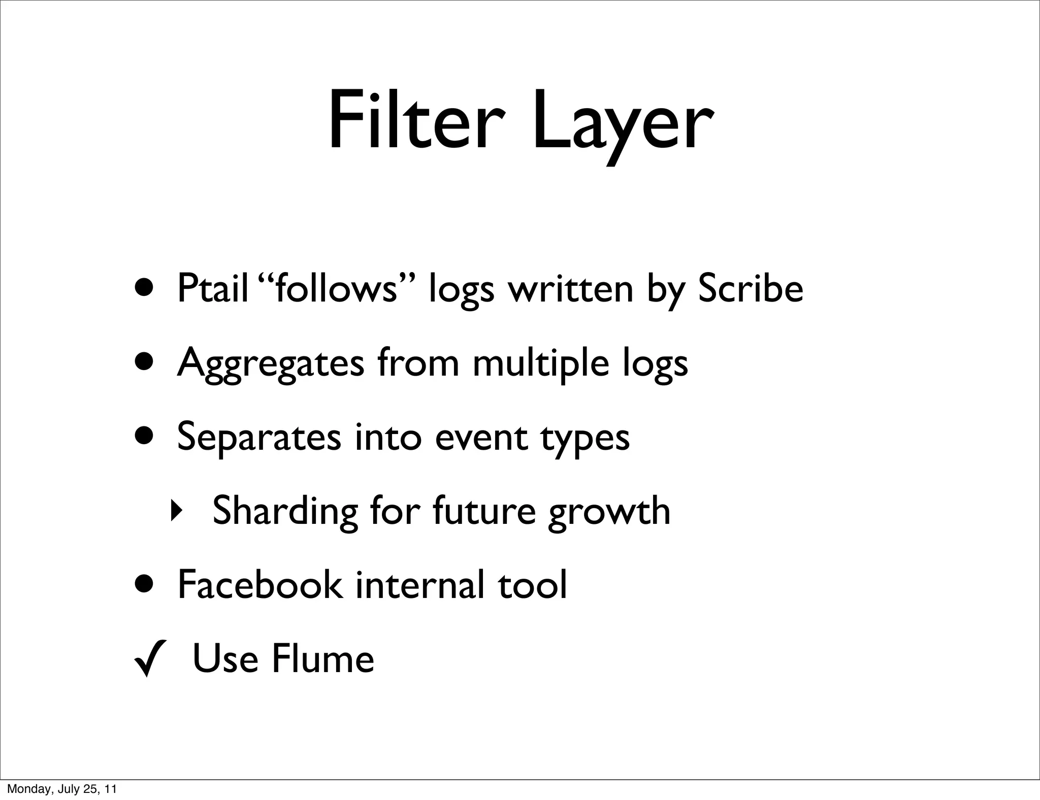 Filter Layer
                      • Ptail “follows” logs written by Scribe
                      • Aggregates from multiple logs
                      • Separates into event types
                        ‣ Sharding for future growth
                      • Facebook internal tool
                      ✓ Use Flume

Monday, July 25, 11
 