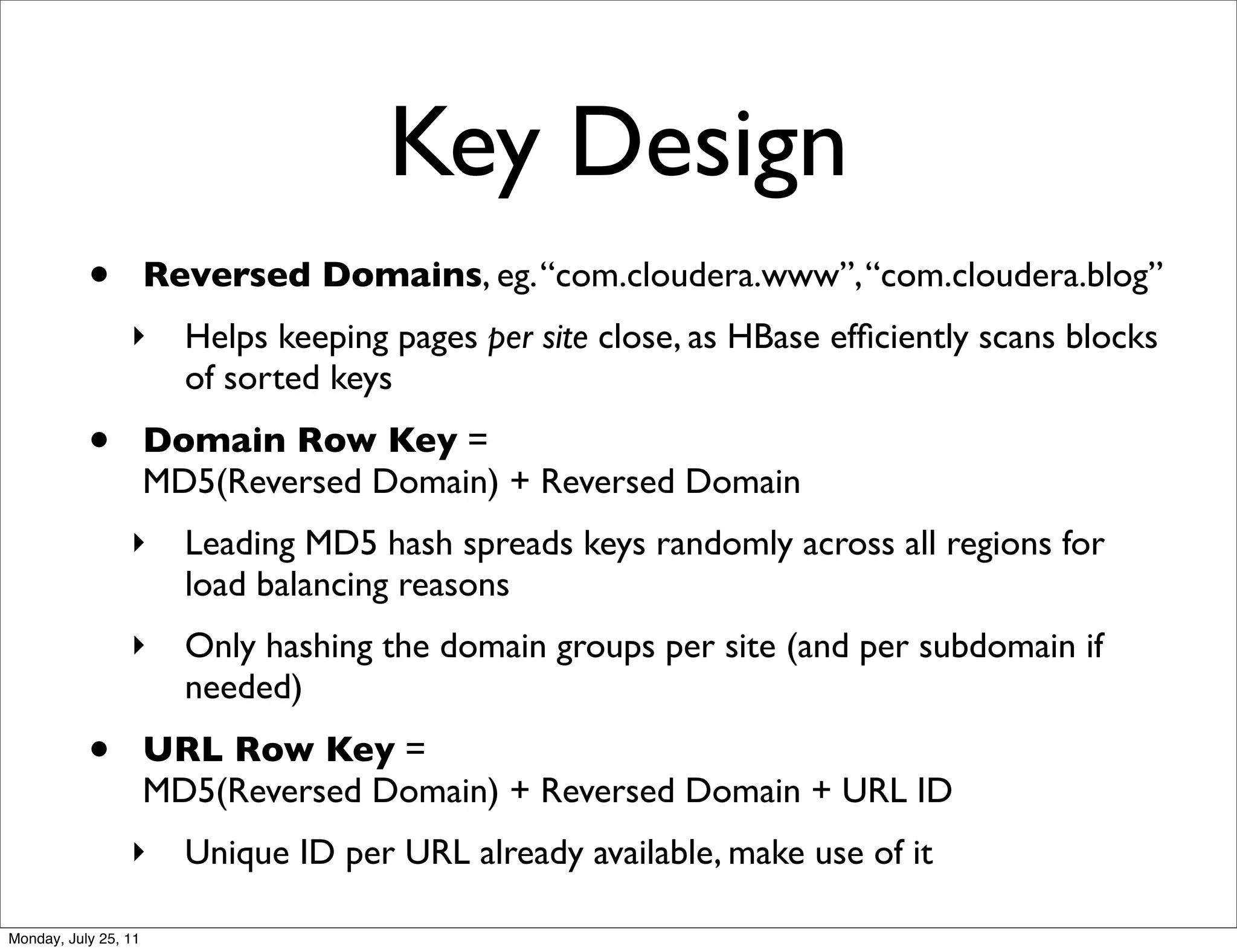 Key Design
           •          Reversed Domains, eg. “com.cloudera.www”, “com.cloudera.blog”
                 ‣      Helps keeping pages per site close, as HBase efﬁciently scans blocks
                        of sorted keys
           •          Domain Row Key =
                      MD5(Reversed Domain) + Reversed Domain
                 ‣      Leading MD5 hash spreads keys randomly across all regions for
                        load balancing reasons
                 ‣      Only hashing the domain groups per site (and per subdomain if
                        needed)
           •          URL Row Key =
                      MD5(Reversed Domain) + Reversed Domain + URL ID
                 ‣      Unique ID per URL already available, make use of it

Monday, July 25, 11
 