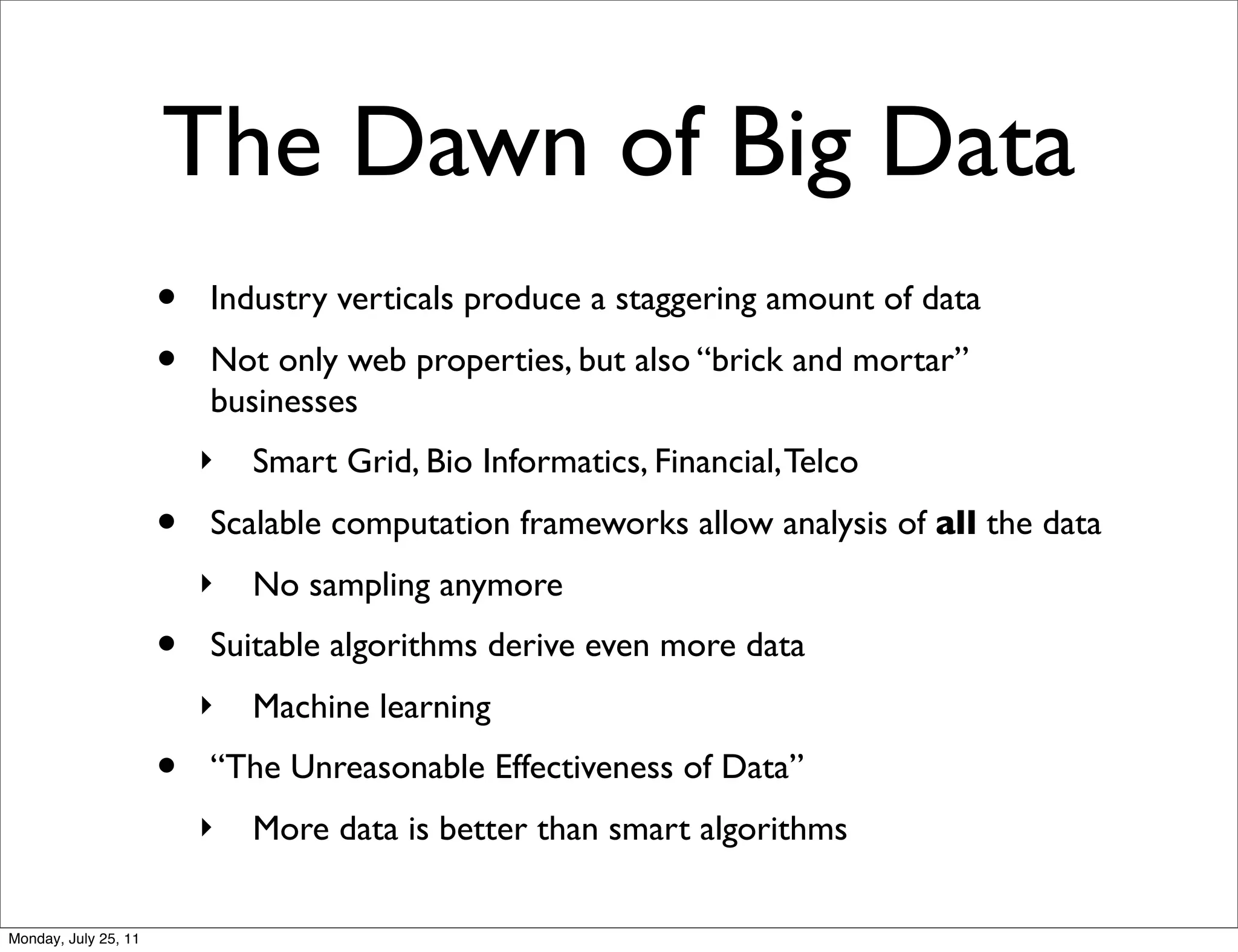 The Dawn of Big Data
                      •   Industry verticals produce a staggering amount of data
                      •   Not only web properties, but also “brick and mortar”
                          businesses
                          ‣   Smart Grid, Bio Informatics, Financial, Telco
                      •   Scalable computation frameworks allow analysis of all the data
                          ‣   No sampling anymore
                      •   Suitable algorithms derive even more data
                          ‣   Machine learning
                      •   “The Unreasonable Effectiveness of Data”
                          ‣   More data is better than smart algorithms

Monday, July 25, 11
 