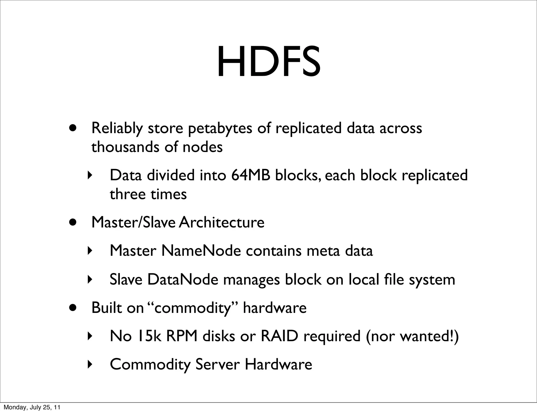 HDFS
                      •   Reliably store petabytes of replicated data across
                          thousands of nodes
                          ‣ Data divided into 64MB blocks, each block replicated
                            three times
                      •   Master/Slave Architecture
                          ‣ Master NameNode contains meta data
                          ‣ Slave DataNode manages block on local ﬁle system
                      •   Built on “commodity” hardware
                          ‣ No 15k RPM disks or RAID required (nor wanted!)
                          ‣ Commodity Server Hardware

Monday, July 25, 11
 