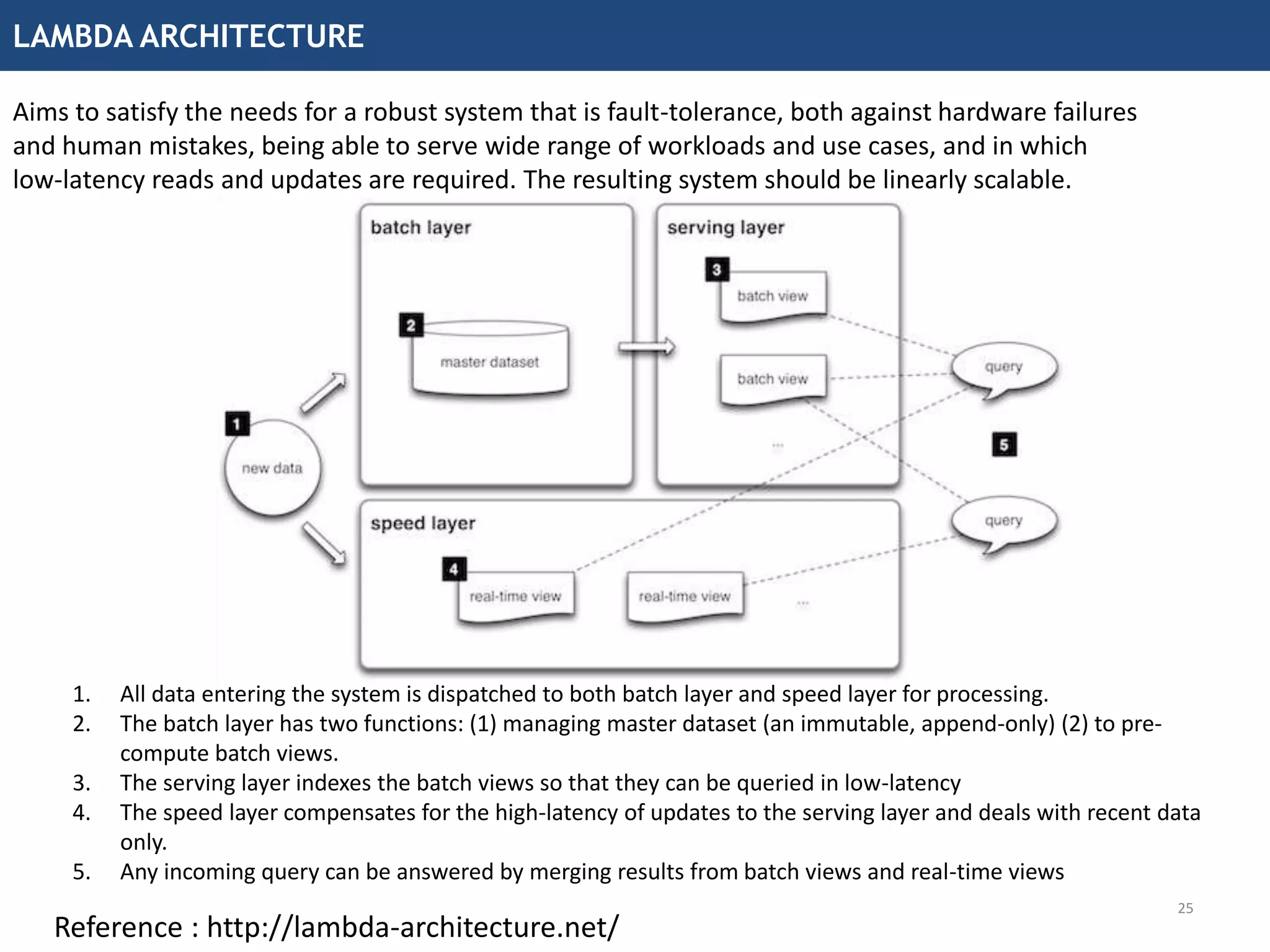 LAMBDA ARCHITECTURE
25
Aims to satisfy the needs for a robust system that is fault-tolerance, both against hardware failures
and human mistakes, being able to serve wide range of workloads and use cases, and in which
low-latency reads and updates are required. The resulting system should be linearly scalable.
1. All data entering the system is dispatched to both batch layer and speed layer for processing.
2. The batch layer has two functions: (1) managing master dataset (an immutable, append-only) (2) to pre-
compute batch views.
3. The serving layer indexes the batch views so that they can be queried in low-latency
4. The speed layer compensates for the high-latency of updates to the serving layer and deals with recent data
only.
5. Any incoming query can be answered by merging results from batch views and real-time views
Reference : http://lambda-architecture.net/
 