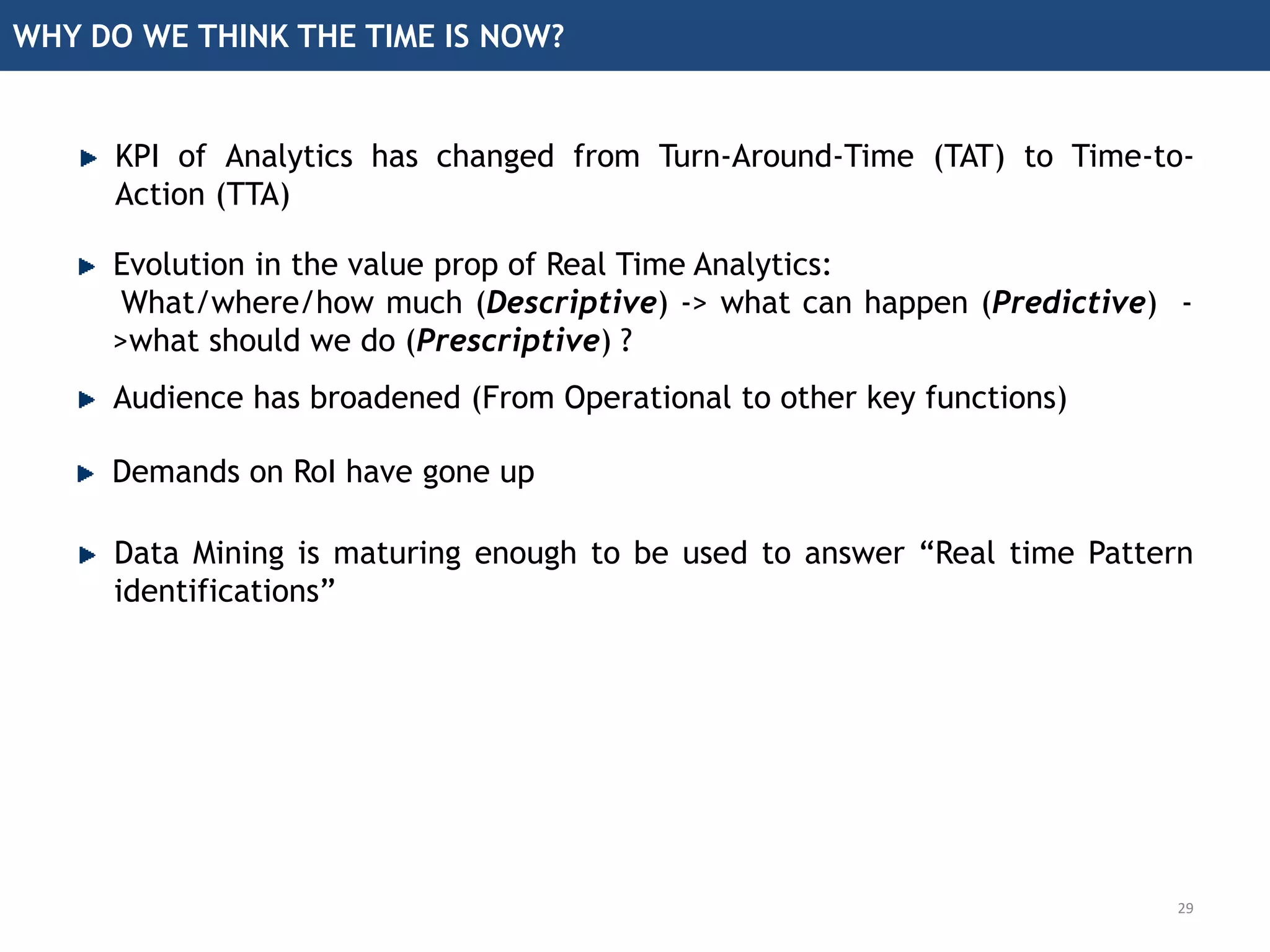 WHY DO WE THINK THE TIME IS NOW?
Evolution in the value prop of Real Time Analytics:
What/where/how much (Descriptive) -> what can happen (Predictive) -
>what should we do (Prescriptive) ?
Audience has broadened (From Operational to other key functions)
Demands on RoI have gone up
Data Mining is maturing enough to be used to answer “Real time Pattern
identifications”
29
KPI of Analytics has changed from Turn-Around-Time (TAT) to Time-to-
Action (TTA)
 