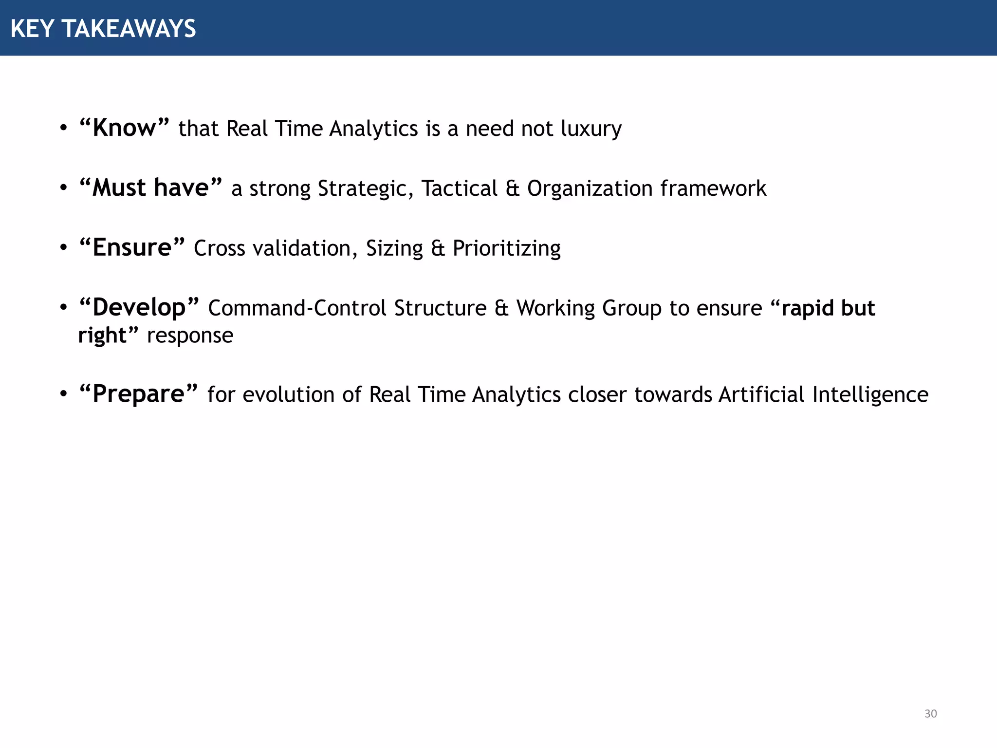 KEY TAKEAWAYS
30
• “Know” that Real Time Analytics is a need not luxury
• “Must have” a strong Strategic, Tactical & Organization framework
• “Ensure” Cross validation, Sizing & Prioritizing
• “Develop” Command-Control Structure & Working Group to ensure “rapid but
right” response
• “Prepare” for evolution of Real Time Analytics closer towards Artificial Intelligence
 