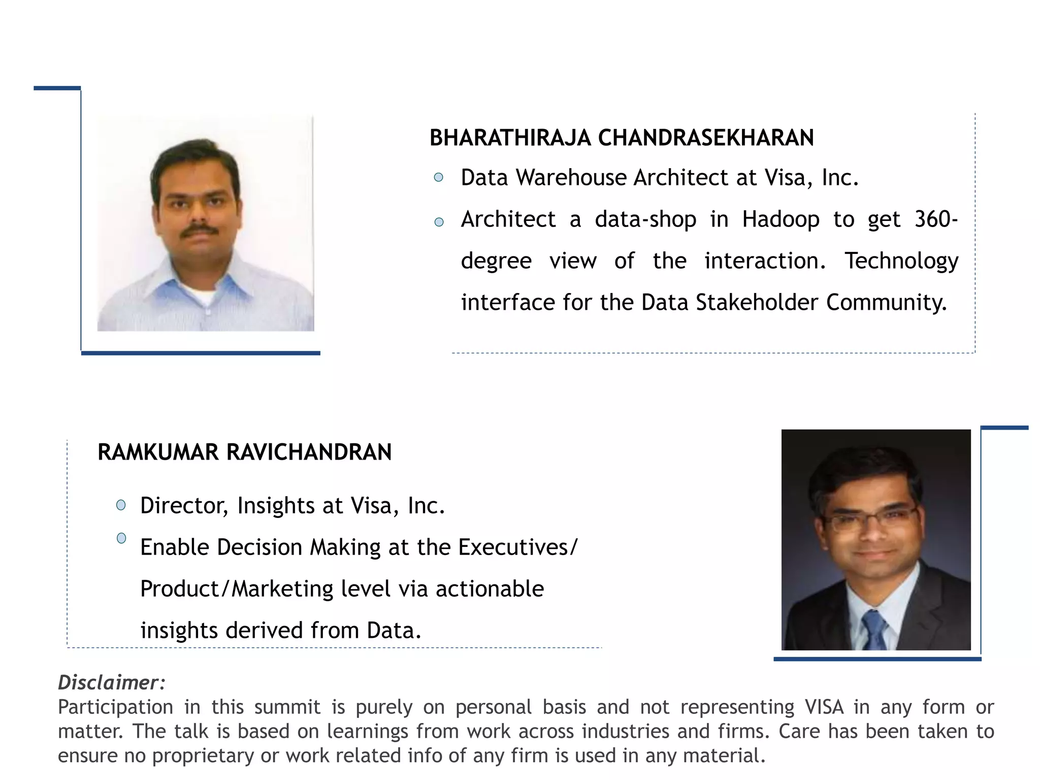 Intended for Knowledge Sharing only
Disclaimer:
Participation in this summit is purely on personal basis and not representing VISA in any form or
matter. The talk is based on learnings from work across industries and firms. Care has been taken to
ensure no proprietary or work related info of any firm is used in any material.
Director, Insights at Visa, Inc.
Enable Decision Making at the Executives/
Product/Marketing level via actionable
insights derived from Data.
RAMKUMAR RAVICHANDRAN
Data Warehouse Architect at Visa, Inc.
Architect a data-shop in Hadoop to get 360-
degree view of the interaction. Technology
interface for the Data Stakeholder Community.
BHARATHIRAJA CHANDRASEKHARAN
 