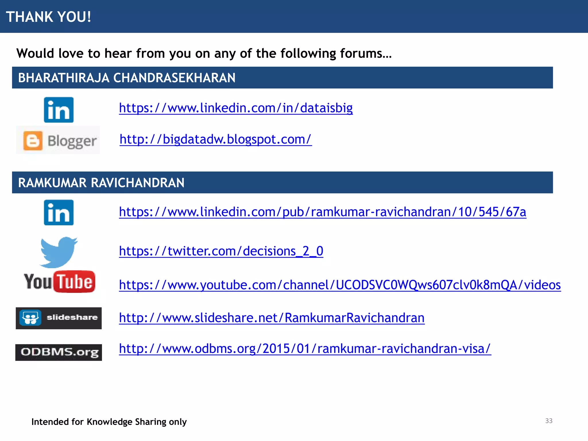 THANK YOU!
Intended for Knowledge Sharing only
Would love to hear from you on any of the following forums…
https://twitter.com/decisions_2_0
http://www.slideshare.net/RamkumarRavichandran
https://www.youtube.com/channel/UCODSVC0WQws607clv0k8mQA/videos
http://www.odbms.org/2015/01/ramkumar-ravichandran-visa/
https://www.linkedin.com/pub/ramkumar-ravichandran/10/545/67a
https://www.linkedin.com/in/dataisbig
http://bigdatadw.blogspot.com/
BHARATHIRAJA CHANDRASEKHARAN
RAMKUMAR RAVICHANDRAN
33
 