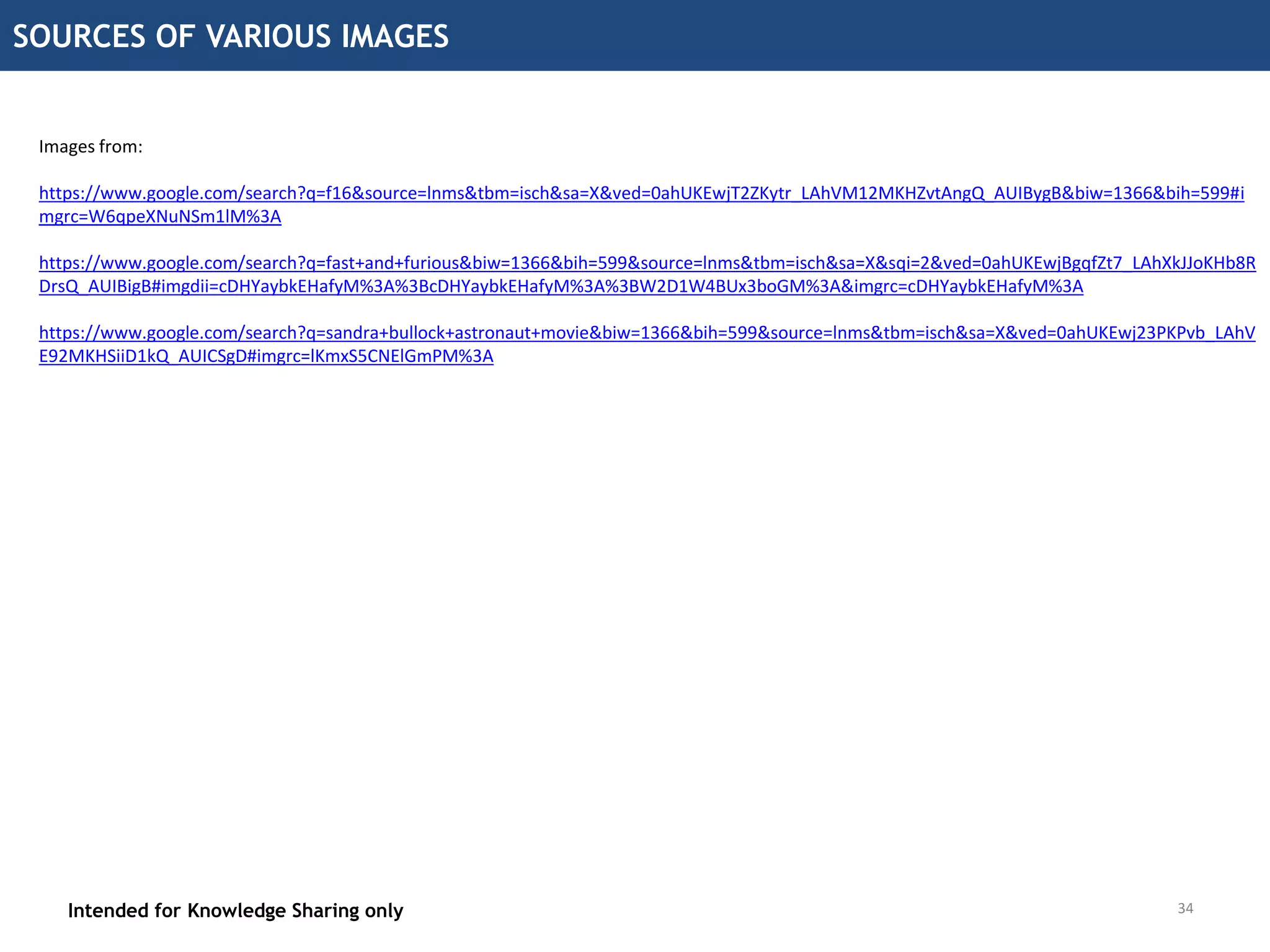 34
SOURCES OF VARIOUS IMAGES
Intended for Knowledge Sharing only 34
Images from:
https://www.google.com/search?q=f16&source=lnms&tbm=isch&sa=X&ved=0ahUKEwjT2ZKytr_LAhVM12MKHZvtAngQ_AUIBygB&biw=1366&bih=599#i
mgrc=W6qpeXNuNSm1lM%3A
https://www.google.com/search?q=fast+and+furious&biw=1366&bih=599&source=lnms&tbm=isch&sa=X&sqi=2&ved=0ahUKEwjBgqfZt7_LAhXkJJoKHb8R
DrsQ_AUIBigB#imgdii=cDHYaybkEHafyM%3A%3BcDHYaybkEHafyM%3A%3BW2D1W4BUx3boGM%3A&imgrc=cDHYaybkEHafyM%3A
https://www.google.com/search?q=sandra+bullock+astronaut+movie&biw=1366&bih=599&source=lnms&tbm=isch&sa=X&ved=0ahUKEwj23PKPvb_LAhV
E92MKHSiiD1kQ_AUICSgD#imgrc=lKmxS5CNElGmPM%3A
 