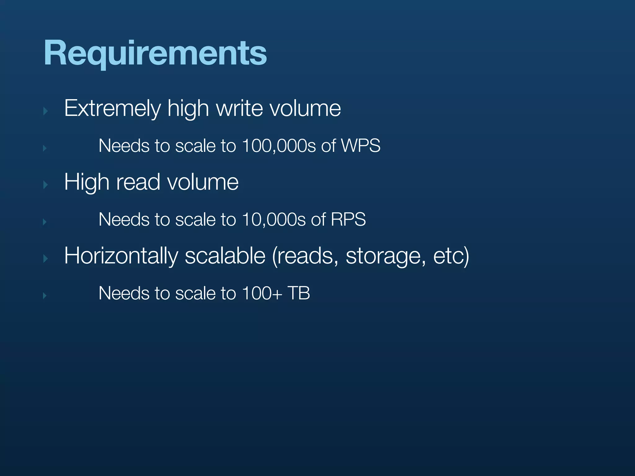 Requirements
‣   Extremely high write volume
‣      Needs to scale to 100,000s of WPS

‣   High read volume
‣      Needs to scale to 10,000s of RPS

‣   Horizontally scalable (reads, storage, etc)
‣      Needs to scale to 100+ TB
 