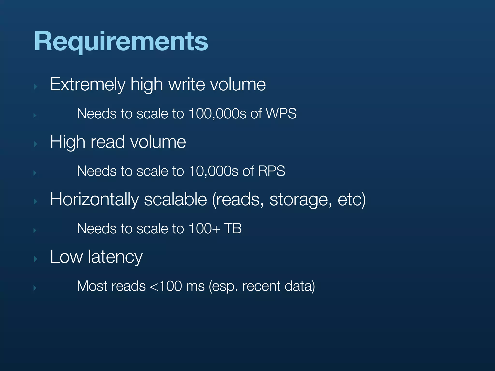Requirements
‣   Extremely high write volume
‣      Needs to scale to 100,000s of WPS

‣   High read volume
‣      Needs to scale to 10,000s of RPS

‣   Horizontally scalable (reads, storage, etc)
‣      Needs to scale to 100+ TB

‣   Low latency
‣      Most reads <100 ms (esp. recent data)
 