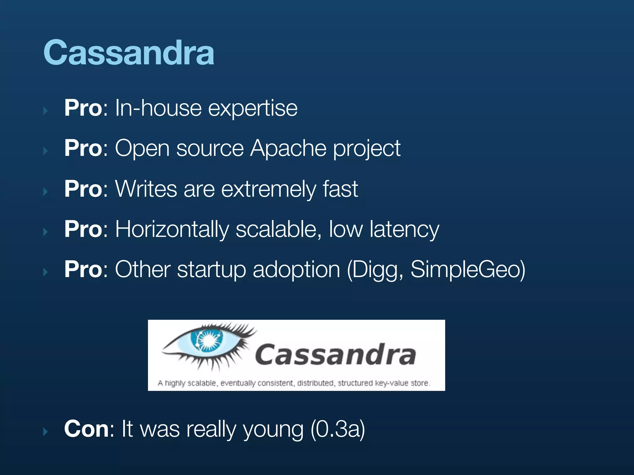 Cassandra
‣   Pro: In-house expertise
‣   Pro: Open source Apache project
‣   Pro: Writes are extremely fast
‣   Pro: Horizontally scalable, low latency
‣   Pro: Other startup adoption (Digg, SimpleGeo)




‣   Con: It was really young (0.3a)
 