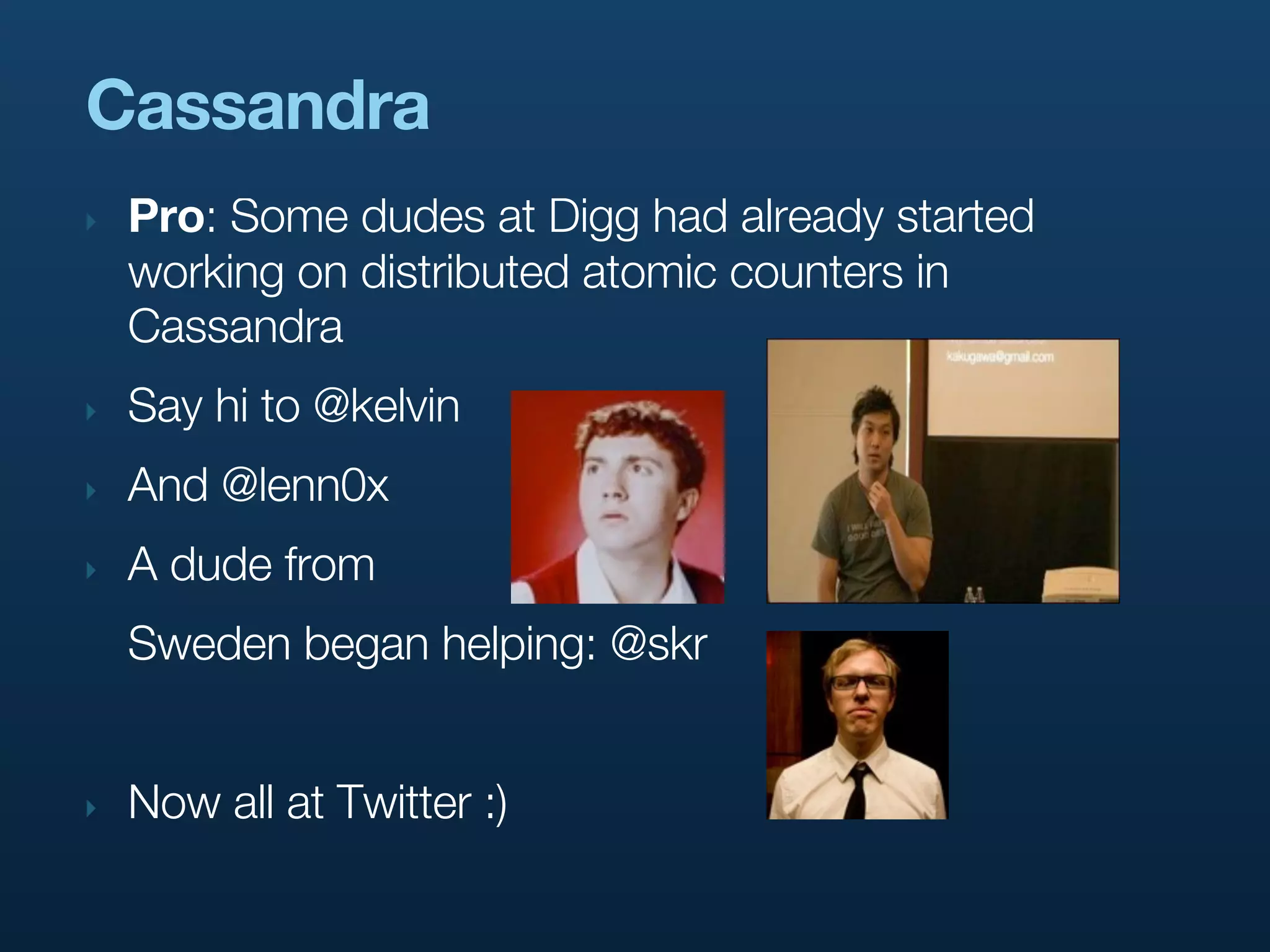 Cassandra
‣   Pro: Some dudes at Digg had already started
    working on distributed atomic counters in
    Cassandra
‣   Say hi to @kelvin
‣   And @lenn0x
‣   A dude from
    Sweden began helping: @skr


‣   Now all at Twitter :)
 