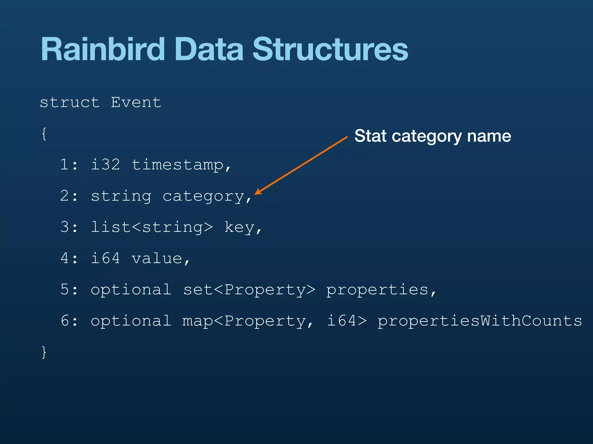 Rainbird Data Structures
struct Event
{                               Stat category name
    1: i32 timestamp,
    2: string category,
    3: list<string> key,
    4: i64 value,
    5: optional set<Property> properties,
    6: optional map<Property, i64> propertiesWithCounts
}
 