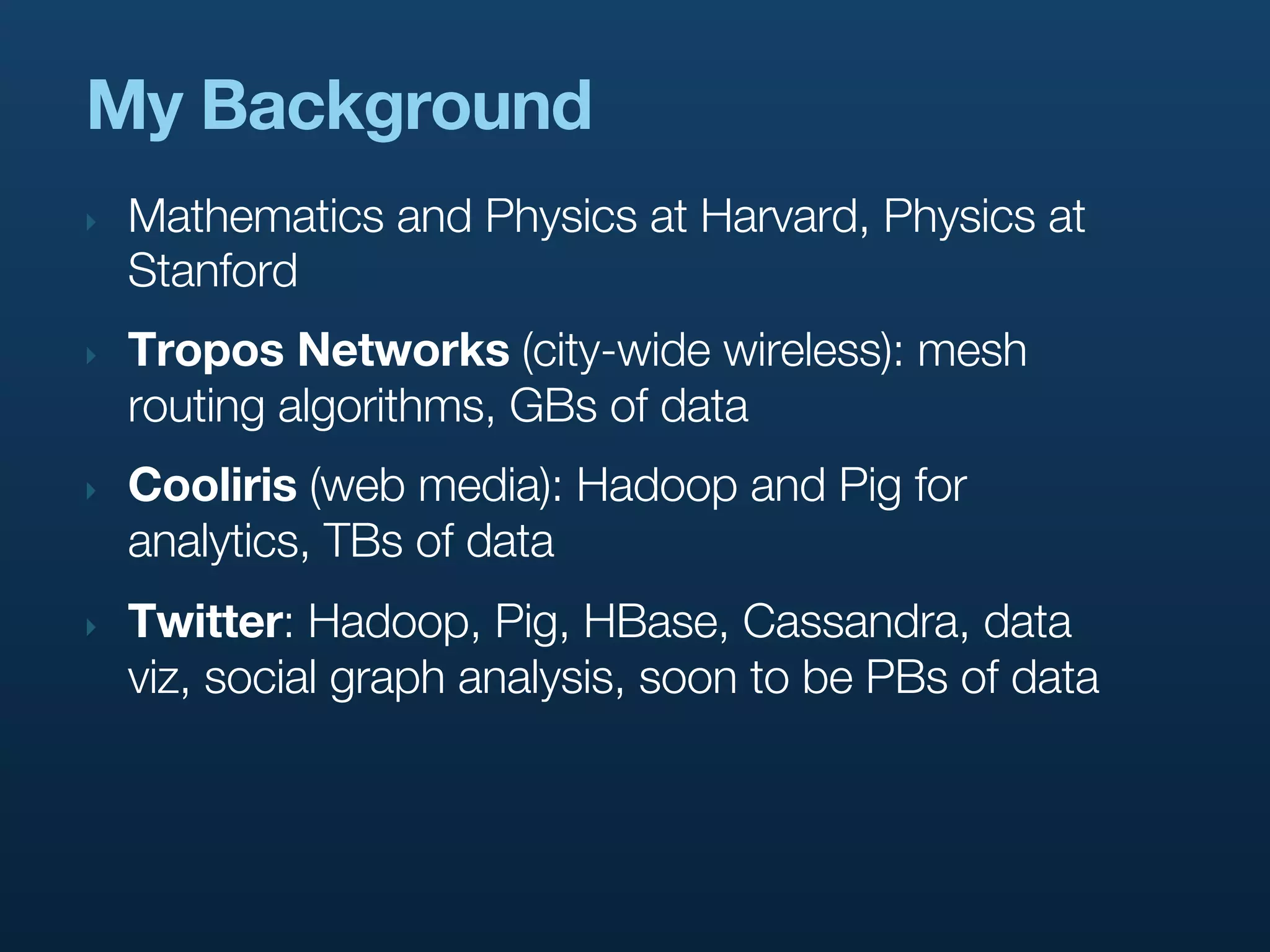 My Background
‣   Mathematics and Physics at Harvard, Physics at
    Stanford
‣   Tropos Networks (city-wide wireless): mesh
    routing algorithms, GBs of data
‣   Cooliris (web media): Hadoop and Pig for
    analytics, TBs of data
‣   Twitter: Hadoop, Pig, HBase, Cassandra, data
    viz, social graph analysis, soon to be PBs of data
 