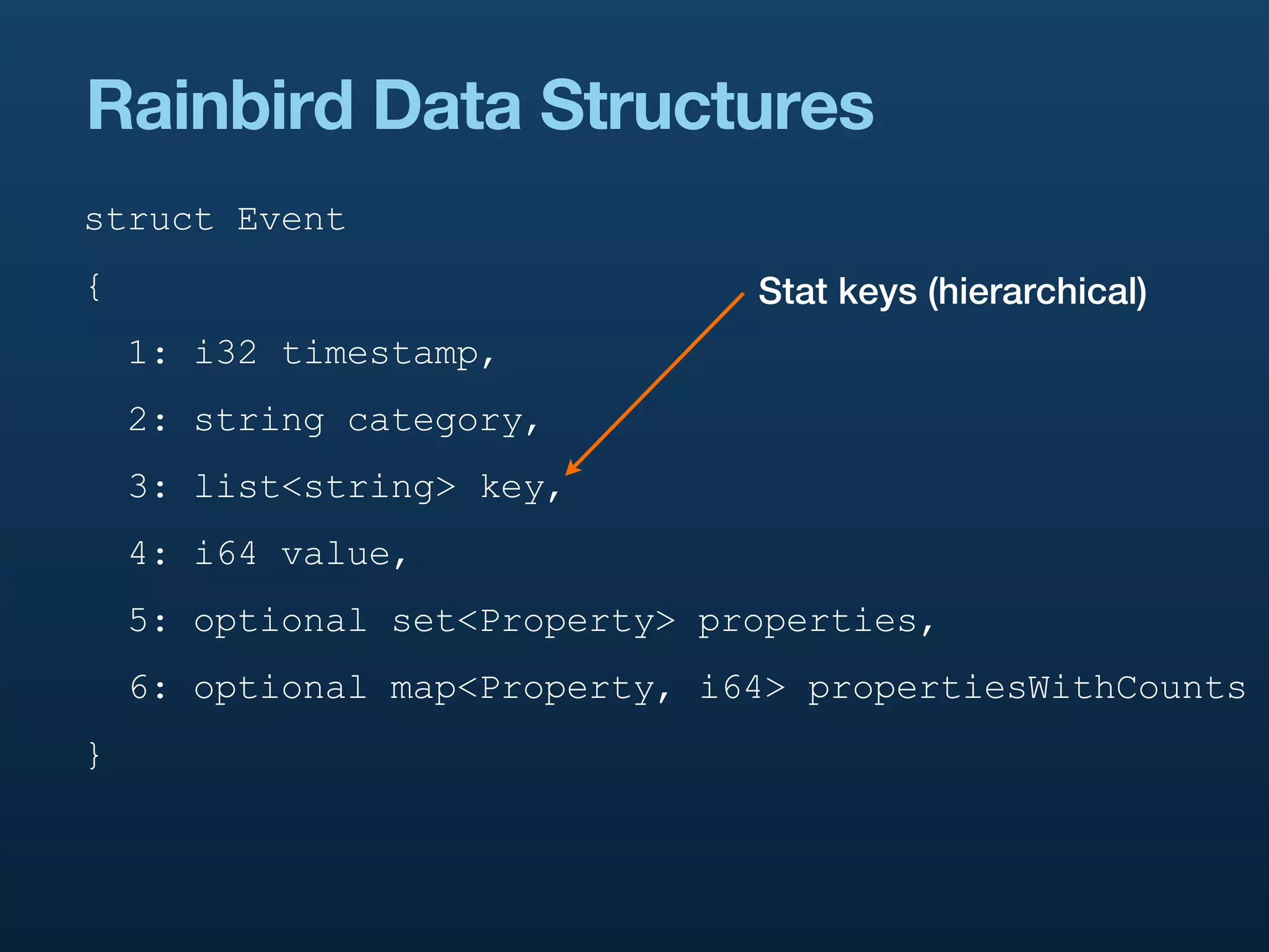 Rainbird Data Structures
struct Event
{                               Stat keys (hierarchical)
    1: i32 timestamp,
    2: string category,
    3: list<string> key,
    4: i64 value,
    5: optional set<Property> properties,
    6: optional map<Property, i64> propertiesWithCounts
}
 