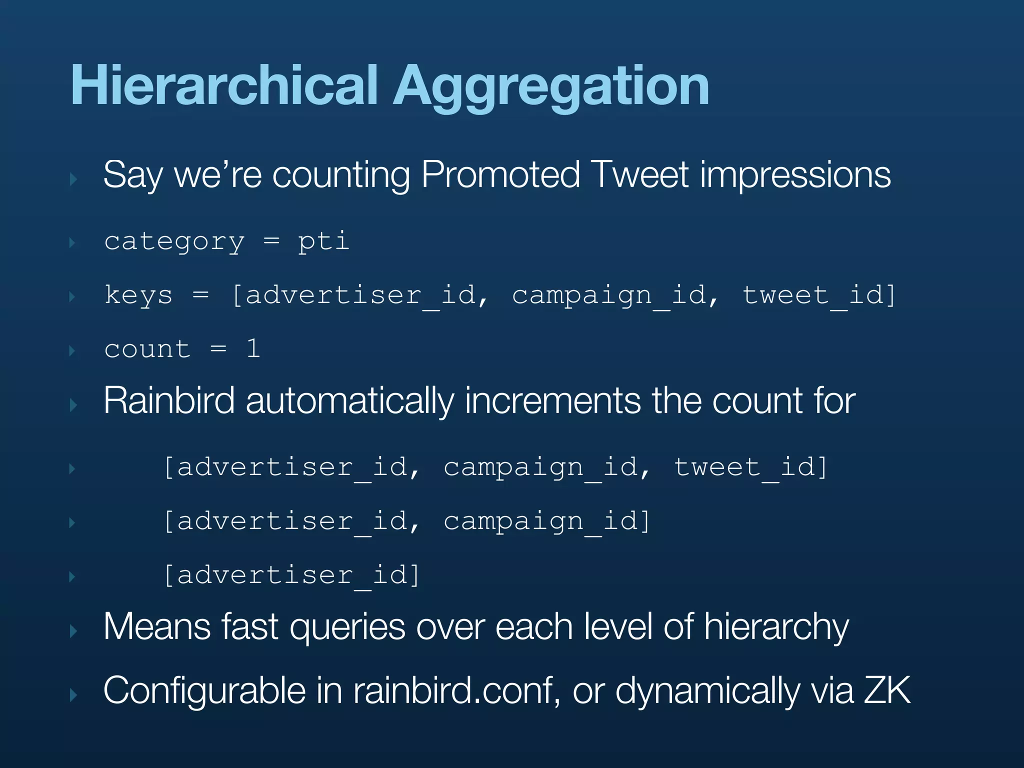 Hierarchical Aggregation
‣   Say we’re counting Promoted Tweet impressions
‣   category = pti
‣   keys = [advertiser_id, campaign_id, tweet_id]
‣   count = 1
‣   Rainbird automatically increments the count for
‣      [advertiser_id, campaign_id, tweet_id]
‣      [advertiser_id, campaign_id]
‣      [advertiser_id]
‣   Means fast queries over each level of hierarchy
‣   Configurable in rainbird.conf, or dynamically via ZK
 