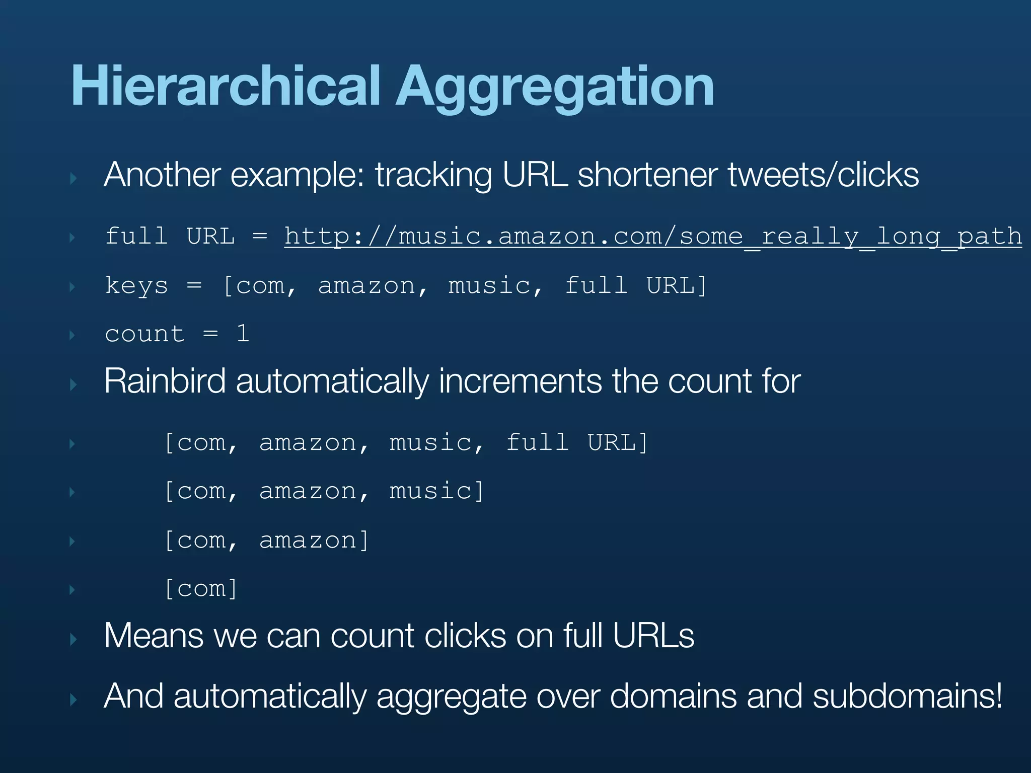 Hierarchical Aggregation
‣   Another example: tracking URL shortener tweets/clicks
‣   full URL = http://music.amazon.com/some_really_long_path
‣   keys = [com, amazon, music, full URL]
‣   count = 1
‣   Rainbird automatically increments the count for
‣      [com, amazon, music, full URL]
‣      [com, amazon, music]
‣      [com, amazon]
‣      [com]
‣   Means we can count clicks on full URLs
‣   And automatically aggregate over domains and subdomains!
 