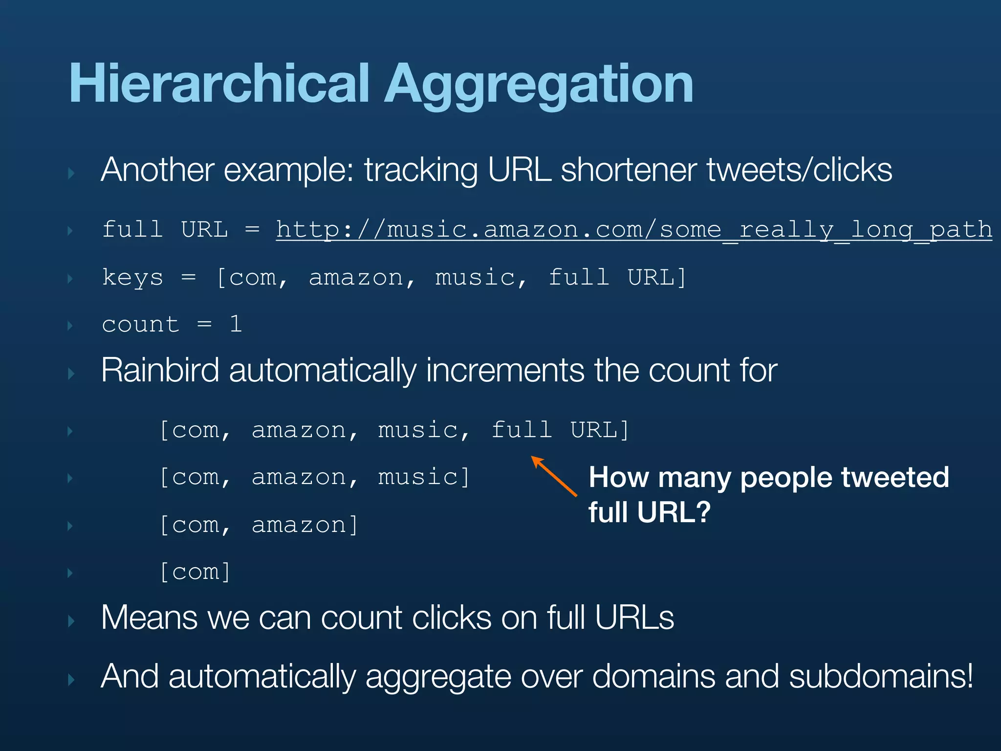 Hierarchical Aggregation
‣   Another example: tracking URL shortener tweets/clicks
‣   full URL = http://music.amazon.com/some_really_long_path
‣   keys = [com, amazon, music, full URL]
‣   count = 1
‣   Rainbird automatically increments the count for
‣      [com, amazon, music, full URL]
‣      [com, amazon, music]          How many people tweeted
‣      [com, amazon]                 full URL?
‣      [com]
‣   Means we can count clicks on full URLs
‣   And automatically aggregate over domains and subdomains!
 