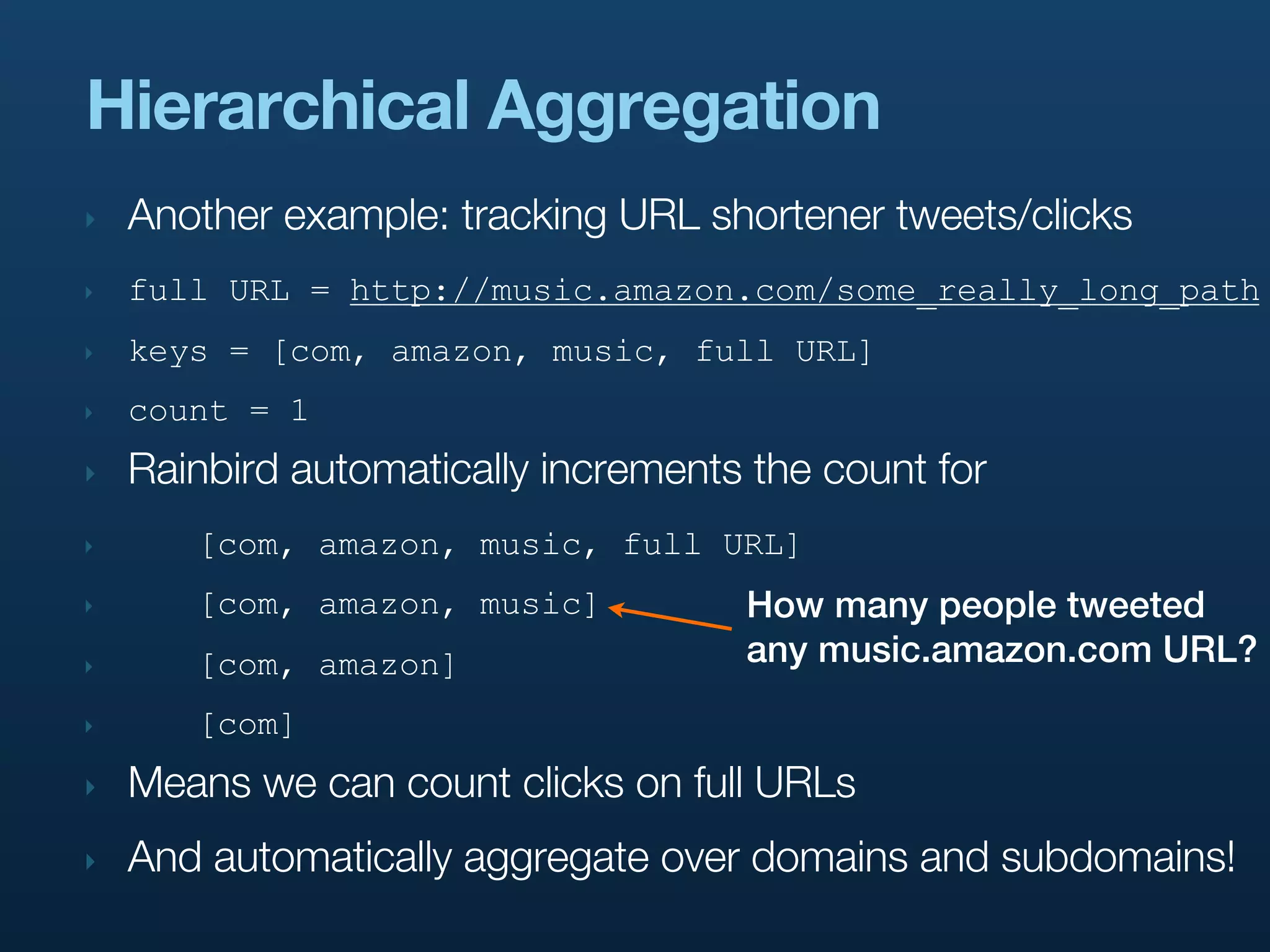 Hierarchical Aggregation
‣   Another example: tracking URL shortener tweets/clicks
‣   full URL = http://music.amazon.com/some_really_long_path
‣   keys = [com, amazon, music, full URL]
‣   count = 1
‣   Rainbird automatically increments the count for
‣      [com, amazon, music, full URL]
‣      [com, amazon, music]          How many people tweeted
‣      [com, amazon]                 any music.amazon.com URL?
‣      [com]
‣   Means we can count clicks on full URLs
‣   And automatically aggregate over domains and subdomains!
 