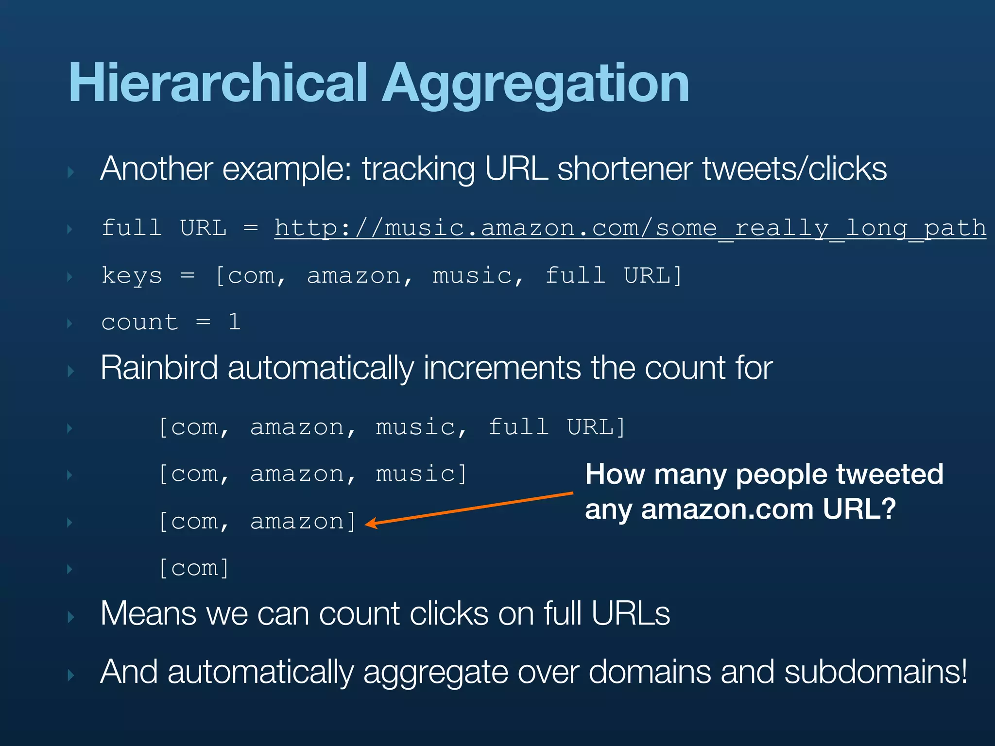 Hierarchical Aggregation
‣   Another example: tracking URL shortener tweets/clicks
‣   full URL = http://music.amazon.com/some_really_long_path
‣   keys = [com, amazon, music, full URL]
‣   count = 1
‣   Rainbird automatically increments the count for
‣      [com, amazon, music, full URL]
‣      [com, amazon, music]          How many people tweeted
‣      [com, amazon]                 any amazon.com URL?
‣      [com]
‣   Means we can count clicks on full URLs
‣   And automatically aggregate over domains and subdomains!
 