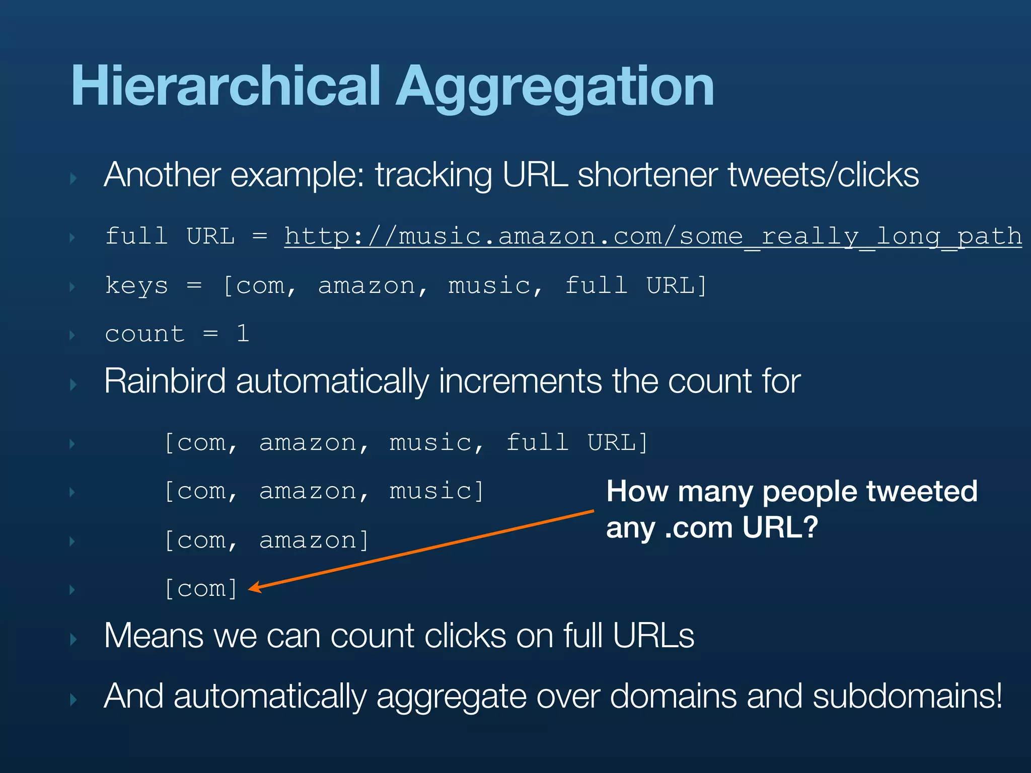 Hierarchical Aggregation
‣   Another example: tracking URL shortener tweets/clicks
‣   full URL = http://music.amazon.com/some_really_long_path
‣   keys = [com, amazon, music, full URL]
‣   count = 1
‣   Rainbird automatically increments the count for
‣      [com, amazon, music, full URL]
‣      [com, amazon, music]          How many people tweeted
‣      [com, amazon]                 any .com URL?
‣      [com]
‣   Means we can count clicks on full URLs
‣   And automatically aggregate over domains and subdomains!
 