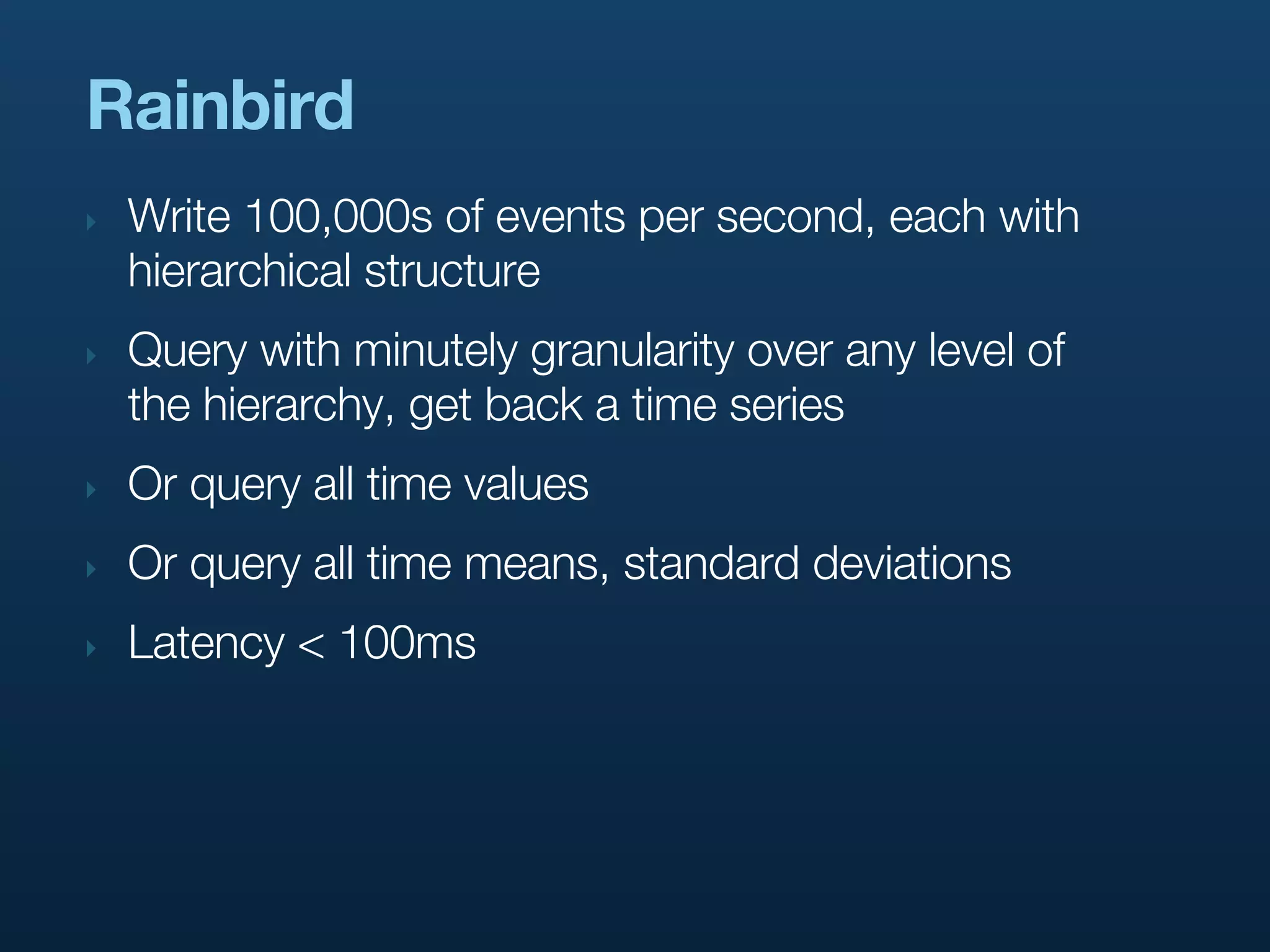 Rainbird
‣   Write 100,000s of events per second, each with
    hierarchical structure
‣   Query with minutely granularity over any level of
    the hierarchy, get back a time series
‣   Or query all time values
‣   Or query all time means, standard deviations
‣   Latency < 100ms
 