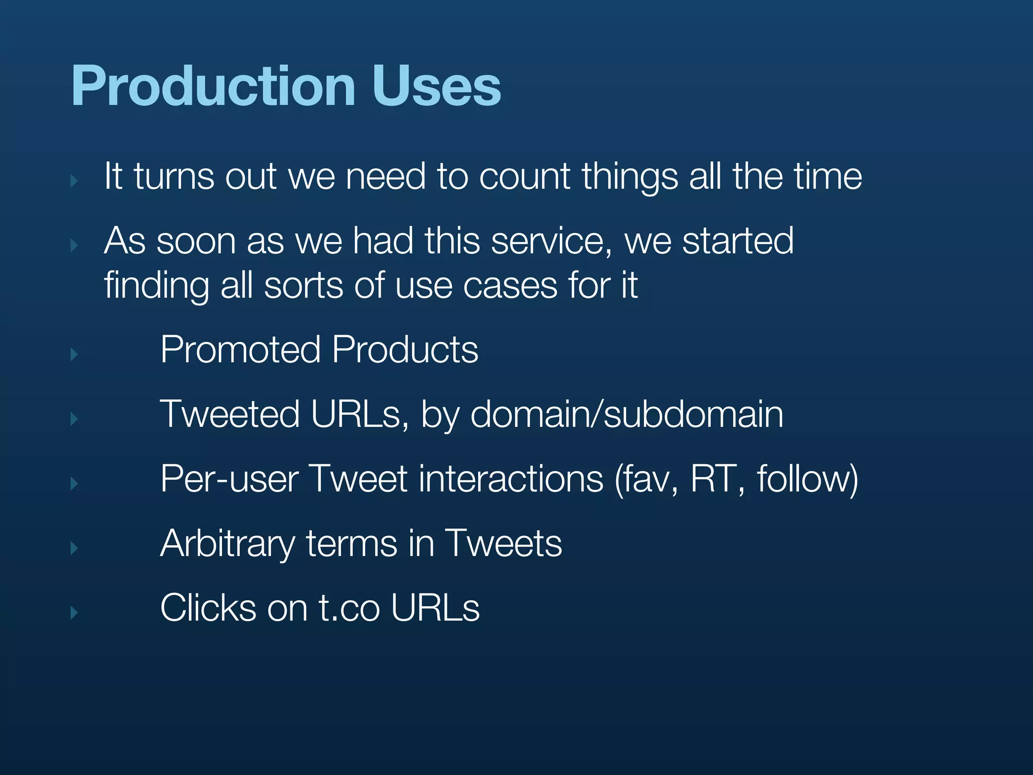 Production Uses
‣   It turns out we need to count things all the time
‣   As soon as we had this service, we started
    finding all sorts of use cases for it
‣      Promoted Products
‣      Tweeted URLs, by domain/subdomain
‣      Per-user Tweet interactions (fav, RT, follow)
‣      Arbitrary terms in Tweets
‣      Clicks on t.co URLs
 