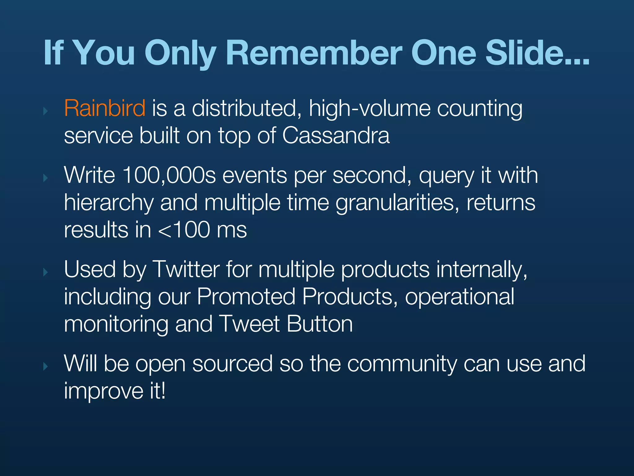 If You Only Remember One Slide...
‣   Rainbird is a distributed, high-volume counting
    service built on top of Cassandra
‣   Write 100,000s events per second, query it with
    hierarchy and multiple time granularities, returns
    results in <100 ms
‣   Used by Twitter for multiple products internally,
    including our Promoted Products, operational
    monitoring and Tweet Button
‣   Will be open sourced so the community can use and
    improve it!
 
