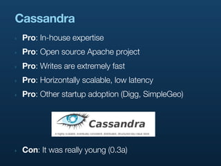 Cassandra
‣   Pro: In-house expertise
‣   Pro: Open source Apache project
‣   Pro: Writes are extremely fast
‣   Pro: Horizontally scalable, low latency
‣   Pro: Other startup adoption (Digg, SimpleGeo)




‣   Con: It was really young (0.3a)
 