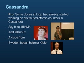 Cassandra
‣   Pro: Some dudes at Digg had already started
    working on distributed atomic counters in
    Cassandra
‣   Say hi to @kelvin
‣   And @lenn0x
‣   A dude from
    Sweden began helping: @skr
 