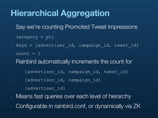 Hierarchical Aggregation
‣   Say we’re counting Promoted Tweet impressions
‣   category = pti
‣   keys = [advertiser_id, campaign_id, tweet_id]
‣   count = 1
‣   Rainbird automatically increments the count for
‣      [advertiser_id, campaign_id, tweet_id]
‣      [advertiser_id, campaign_id]
‣      [advertiser_id]
‣   Means fast queries over each level of hierarchy
‣   Configurable in rainbird.conf, or dynamically via ZK
 