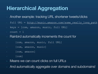 Hierarchical Aggregation
‣   Another example: tracking URL shortener tweets/clicks
‣   full URL = http://music.amazon.com/some_really_long_path
‣   keys = [com, amazon, music, full URL]
‣   count = 1
‣   Rainbird automatically increments the count for
‣      [com, amazon, music, full URL]
‣      [com, amazon, music]
‣      [com, amazon]
‣      [com]
‣   Means we can count clicks on full URLs
‣   And automatically aggregate over domains and subdomains!
 