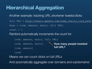 Hierarchical Aggregation
‣   Another example: tracking URL shortener tweets/clicks
‣   full URL = http://music.amazon.com/some_really_long_path
‣   keys = [com, amazon, music, full URL]
‣   count = 1
‣   Rainbird automatically increments the count for
‣      [com, amazon, music, full URL]
‣      [com, amazon, music]          How many people tweeted
‣      [com, amazon]                 full URL?
‣      [com]
‣   Means we can count clicks on full URLs
‣   And automatically aggregate over domains and subdomains!
 