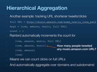 Hierarchical Aggregation
‣   Another example: tracking URL shortener tweets/clicks
‣   full URL = http://music.amazon.com/some_really_long_path
‣   keys = [com, amazon, music, full URL]
‣   count = 1
‣   Rainbird automatically increments the count for
‣      [com, amazon, music, full URL]
‣      [com, amazon, music]          How many people tweeted
‣      [com, amazon]                 any music.amazon.com URL?
‣      [com]
‣   Means we can count clicks on full URLs
‣   And automatically aggregate over domains and subdomains!
 