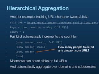Hierarchical Aggregation
‣   Another example: tracking URL shortener tweets/clicks
‣   full URL = http://music.amazon.com/some_really_long_path
‣   keys = [com, amazon, music, full URL]
‣   count = 1
‣   Rainbird automatically increments the count for
‣      [com, amazon, music, full URL]
‣      [com, amazon, music]          How many people tweeted
‣      [com, amazon]                 any amazon.com URL?
‣      [com]
‣   Means we can count clicks on full URLs
‣   And automatically aggregate over domains and subdomains!
 
