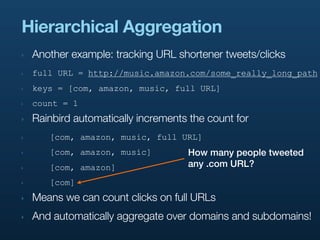 Hierarchical Aggregation
‣   Another example: tracking URL shortener tweets/clicks
‣   full URL = http://music.amazon.com/some_really_long_path
‣   keys = [com, amazon, music, full URL]
‣   count = 1
‣   Rainbird automatically increments the count for
‣      [com, amazon, music, full URL]
‣      [com, amazon, music]          How many people tweeted
‣      [com, amazon]                 any .com URL?
‣      [com]
‣   Means we can count clicks on full URLs
‣   And automatically aggregate over domains and subdomains!
 