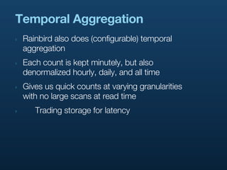 Temporal Aggregation
‣   Rainbird also does (configurable) temporal
    aggregation
‣   Each count is kept minutely, but also
    denormalized hourly, daily, and all time
‣   Gives us quick counts at varying granularities
    with no large scans at read time
‣      Trading storage for latency
 