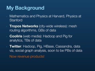 My Background
‣   Mathematics and Physics at Harvard, Physics at
    Stanford
‣   Tropos Networks (city-wide wireless): mesh
    routing algorithms, GBs of data
‣   Cooliris (web media): Hadoop and Pig for
    analytics, TBs of data
‣   Twitter: Hadoop, Pig, HBase, Cassandra, data
    viz, social graph analysis, soon to be PBs of data
    Now revenue products!
 