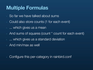 Multiple Formulas
‣   So far we have talked about sums
‣   Could also store counts (1 for each event)
‣   ... which gives us a mean
‣   And sums of squares (count * count for each event)
‣   ... which gives us a standard deviation
‣   And min/max as well


‣   Configure this per-category in rainbird.conf
 